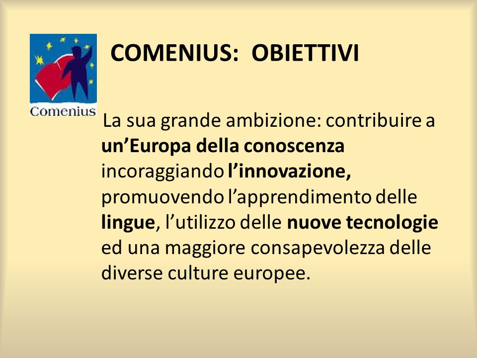 COMENIUS: OBIETTIVI La sua grande ambizione: contribuire a unEuropa della conoscenza incoraggiando linnovazione, promuovendo lapprendimento delle lingue, lutilizzo delle nuove tecnologie ed una maggiore consapevolezza delle diverse culture europee.