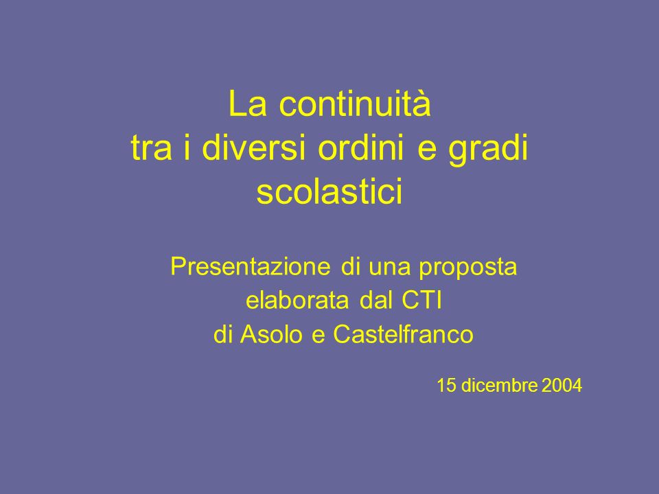 La continuità tra i diversi ordini e gradi scolastici Presentazione di una proposta elaborata dal CTI di Asolo e Castelfranco 15 dicembre 2004