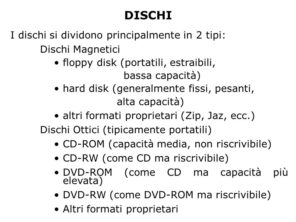 DISCHI I dischi si dividono principalmente in 2 tipi: Dischi Magnetici floppy disk (portatili, estraibili, bassa capacità) hard disk (generalmente fissi, pesanti, alta capacità) altri formati proprietari (Zip, Jaz, ecc.) Dischi Ottici (tipicamente portatili) CD-ROM (capacità media, non riscrivibile) CD-RW (come CD ma riscrivibile) DVD-ROM (come CD ma capacità più elevata) DVD-RW (come DVD-ROM ma riscrivibile) Altri formati proprietari