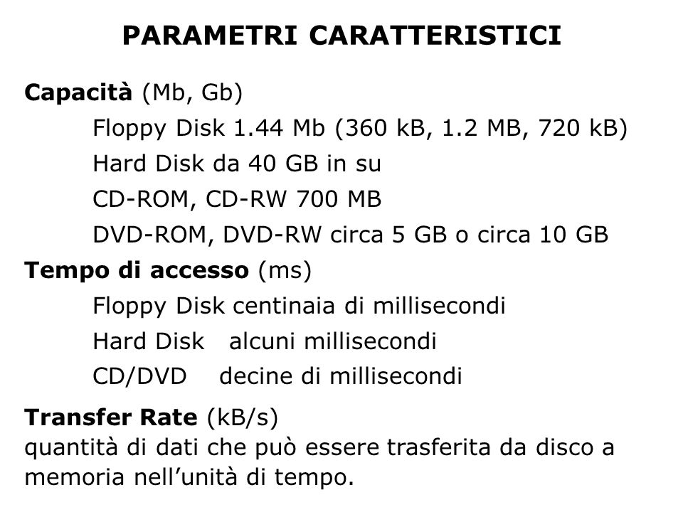 PARAMETRI CARATTERISTICI Capacità (Mb, Gb) Floppy Disk 1.44 Mb (360 kB, 1.2 MB, 720 kB) Hard Disk da 40 GB in su CD-ROM, CD-RW 700 MB DVD-ROM, DVD-RW circa 5 GB o circa 10 GB Tempo di accesso (ms) Floppy Disk centinaia di millisecondi Hard Diskalcuni millisecondi CD/DVD decine di millisecondi Transfer Rate (kB/s) quantità di dati che può essere trasferita da disco a memoria nellunità di tempo.