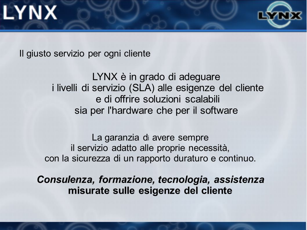 Il giusto servizio per ogni cliente LYNX è in grado di adeguare i livelli di servizio (SLA) alle esigenze del cliente e di offrire soluzioni scalabili sia per l hardware che per il software La garanzia d i avere sempre il servizio adatto alle proprie necessità, con la sicurezza di un rapporto duraturo e continuo.