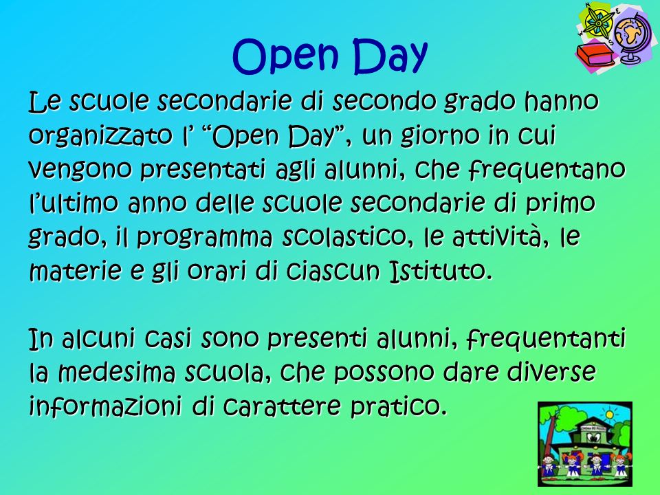 Open Day Le scuole secondarie di secondo grado hanno organizzato l Open Day, un giorno in cui vengono presentati agli alunni, che frequentano lultimo anno delle scuole secondarie di primo grado, il programma scolastico, le attività, le materie e gli orari di ciascun Istituto.