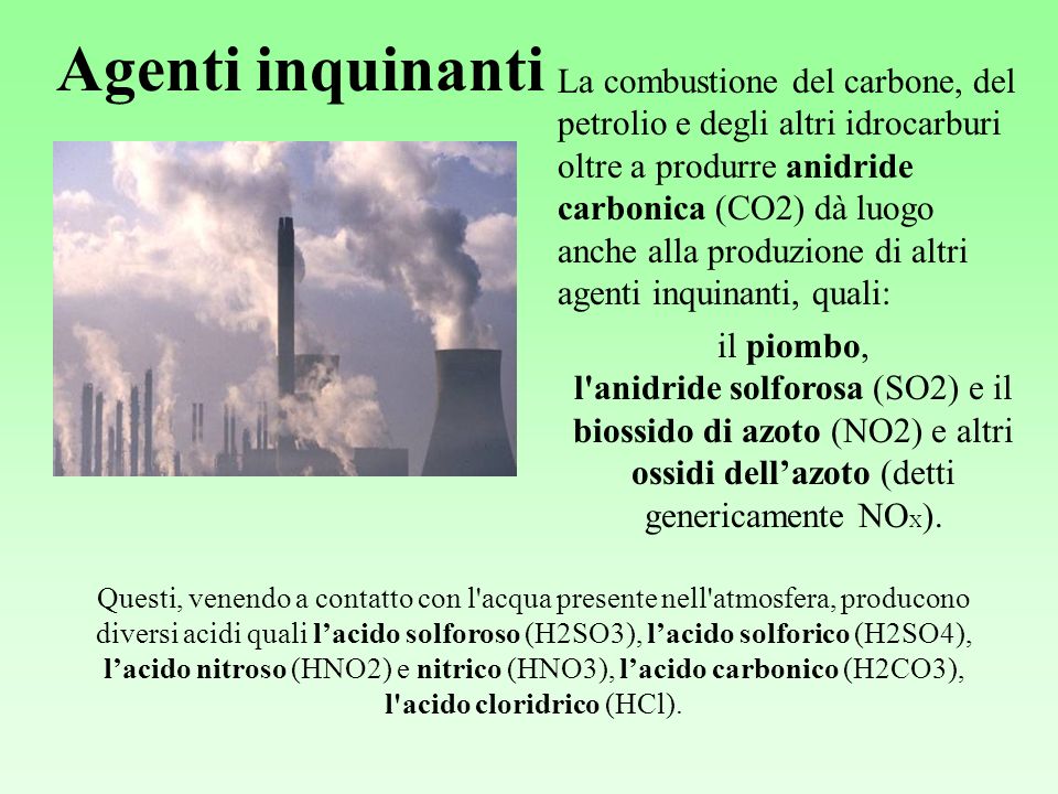 Agenti inquinanti La combustione del carbone, del petrolio e degli altri idrocarburi oltre a produrre anidride carbonica (CO2) dà luogo anche alla produzione di altri agenti inquinanti, quali: il piombo, l anidride solforosa (SO2) e il biossido di azoto (NO2) e altri ossidi dellazoto (detti genericamente NO X ).