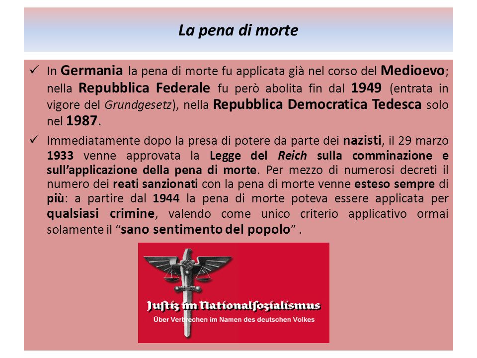 La pena di morte In Germania la pena di morte fu applicata già nel corso del Medioevo ; nella Repubblica Federale fu però abolita fin dal 1949 (entrata in vigore del Grundgesetz), nella Repubblica Democratica Tedesca solo nel 1987.