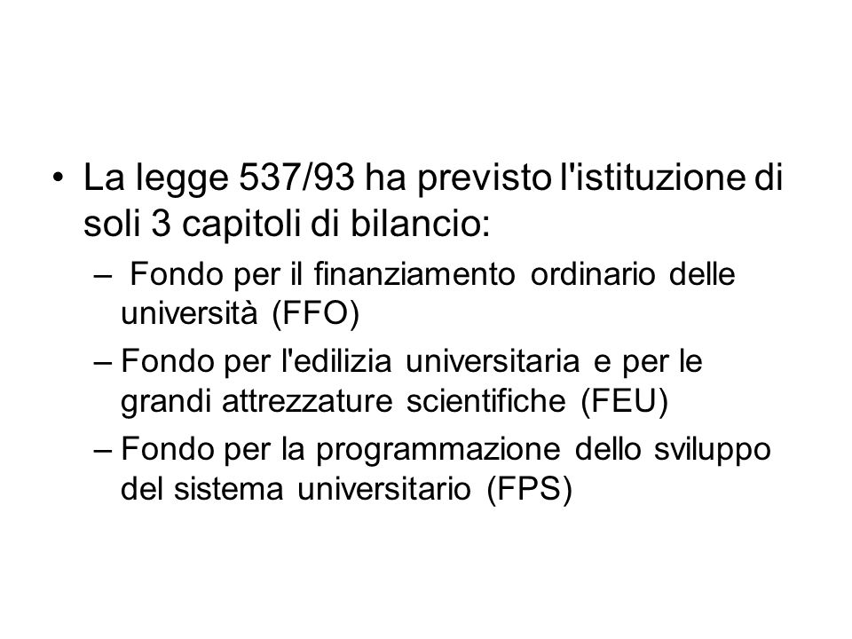 La legge 537/93 ha previsto l istituzione di soli 3 capitoli di bilancio: – Fondo per il finanziamento ordinario delle università (FFO) –Fondo per l edilizia universitaria e per le grandi attrezzature scientifiche (FEU) –Fondo per la programmazione dello sviluppo del sistema universitario (FPS)