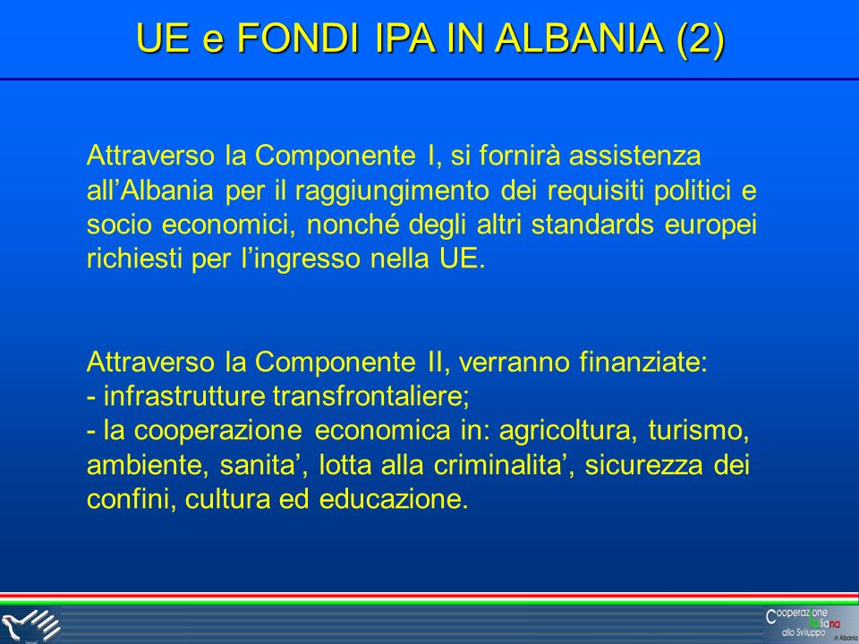 UE e FONDI IPA IN ALBANIA (2) Attraverso la Componente I, si fornirà assistenza allAlbania per il raggiungimento dei requisiti politici e socio economici, nonché degli altri standards europei richiesti per lingresso nella UE.
