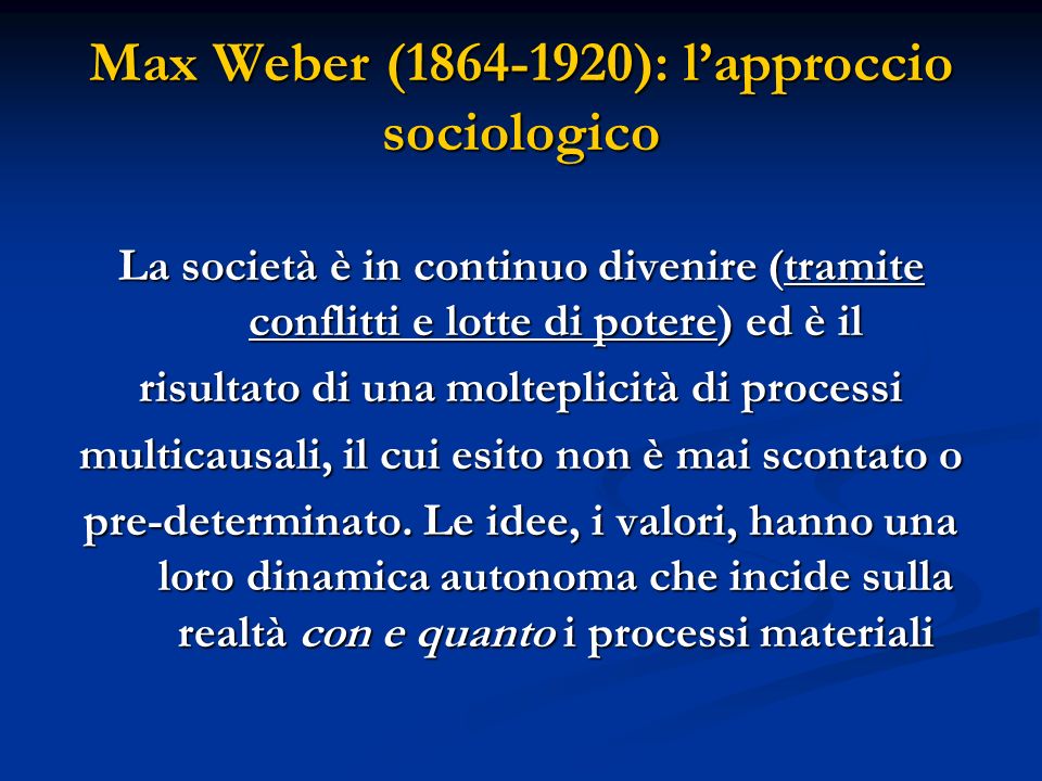 Max Weber ( ): lapproccio sociologico La società è in continuo divenire (tramite conflitti e lotte di potere) ed è il risultato di una molteplicità di processi multicausali, il cui esito non è mai scontato o pre-determinato.