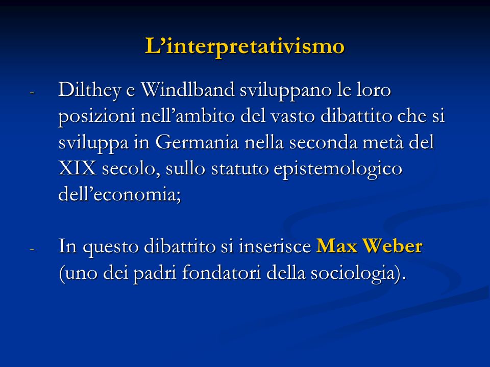 Linterpretativismo - Dilthey e Windlband sviluppano le loro posizioni nellambito del vasto dibattito che si sviluppa in Germania nella seconda metà del XIX secolo, sullo statuto epistemologico delleconomia; - In questo dibattito si inserisce Max Weber (uno dei padri fondatori della sociologia).
