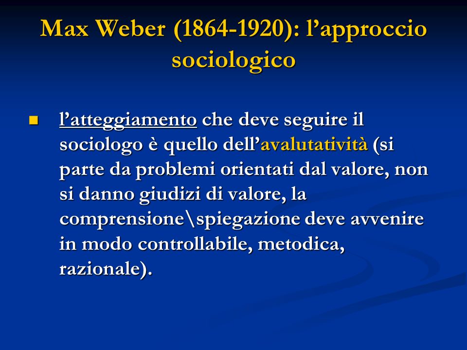 Max Weber ( ): lapproccio sociologico latteggiamento che deve seguire il sociologo è quello dellavalutatività (si parte da problemi orientati dal valore, non si danno giudizi di valore, la comprensione\spiegazione deve avvenire in modo controllabile, metodica, razionale).