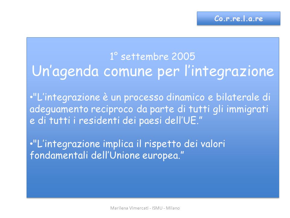 Marilena Vimercati - ISMU - Milano Co.r.re.l.a.re 1° settembre 2005 Unagenda comune per lintegrazione Lintegrazione è un processo dinamico e bilaterale di adeguamento reciproco da parte di tutti gli immigrati e di tutti i residenti dei paesi dellUE.