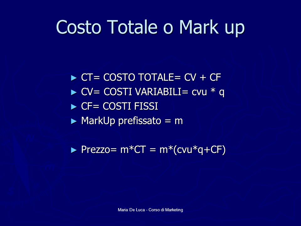 Maria De Luca - Corso di Marketing Costo Totale o Mark up CT= COSTO TOTALE= CV + CF CT= COSTO TOTALE= CV + CF CV= COSTI VARIABILI= cvu * q CV= COSTI VARIABILI= cvu * q CF= COSTI FISSI CF= COSTI FISSI MarkUp prefissato = m MarkUp prefissato = m Prezzo= m*CT = m*(cvu*q+CF) Prezzo= m*CT = m*(cvu*q+CF)