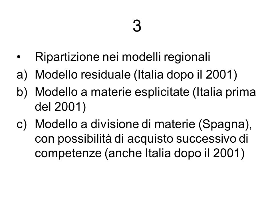 3 Ripartizione nei modelli regionali a)Modello residuale (Italia dopo il 2001) b)Modello a materie esplicitate (Italia prima del 2001) c)Modello a divisione di materie (Spagna), con possibilità di acquisto successivo di competenze (anche Italia dopo il 2001)