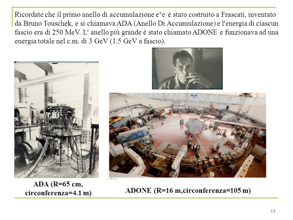 13 Ricordate che il primo anello di accumulazione e + e - è stato costruito a Frascati, inventato da Bruno Touschek, e si chiamava ADA (Anello Di Accumulazione) e l energia di ciascun fascio era di 250 MeV.