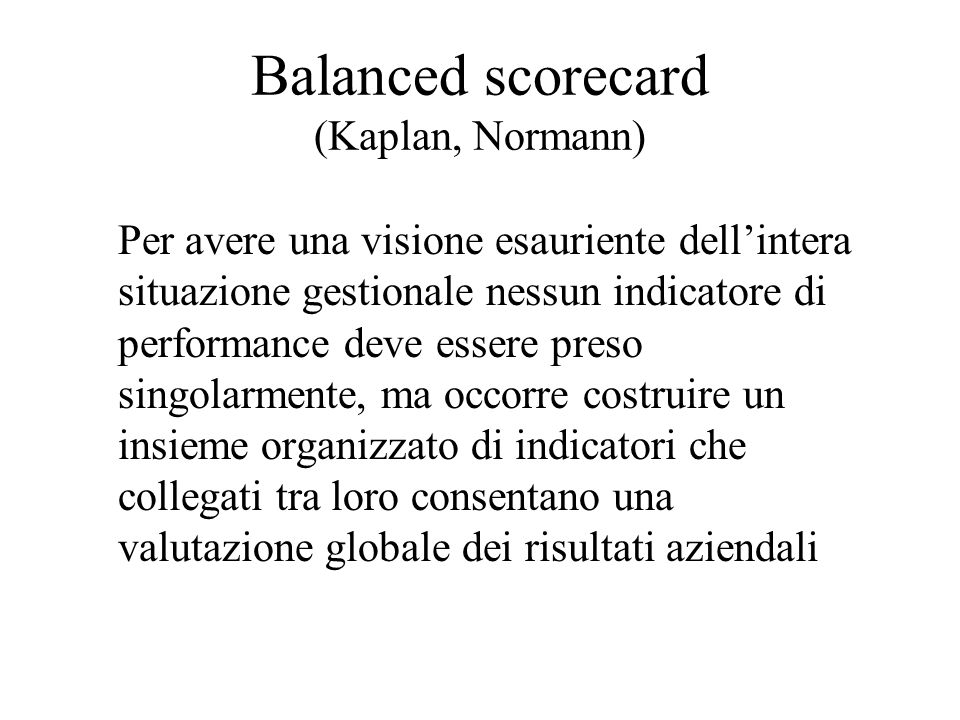 Balanced scorecard (Kaplan, Normann) Per avere una visione esauriente dellintera situazione gestionale nessun indicatore di performance deve essere preso singolarmente, ma occorre costruire un insieme organizzato di indicatori che collegati tra loro consentano una valutazione globale dei risultati aziendali