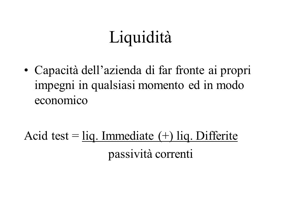 Liquidità Capacità dellazienda di far fronte ai propri impegni in qualsiasi momento ed in modo economico Acid test = liq.