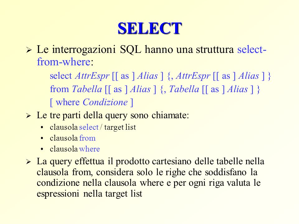 SELECT Le interrogazioni SQL hanno una struttura select- from-where: select AttrEspr [[ as ] Alias ] {, AttrEspr [[ as ] Alias ] } from Tabella [[ as ] Alias ] {, Tabella [[ as ] Alias ] } [ where Condizione ] Le tre parti della query sono chiamate: clausola select / target list clausola from clausola where La query effettua il prodotto cartesiano delle tabelle nella clausola from, considera solo le righe che soddisfano la condizione nella clausola where e per ogni riga valuta le espressioni nella target list