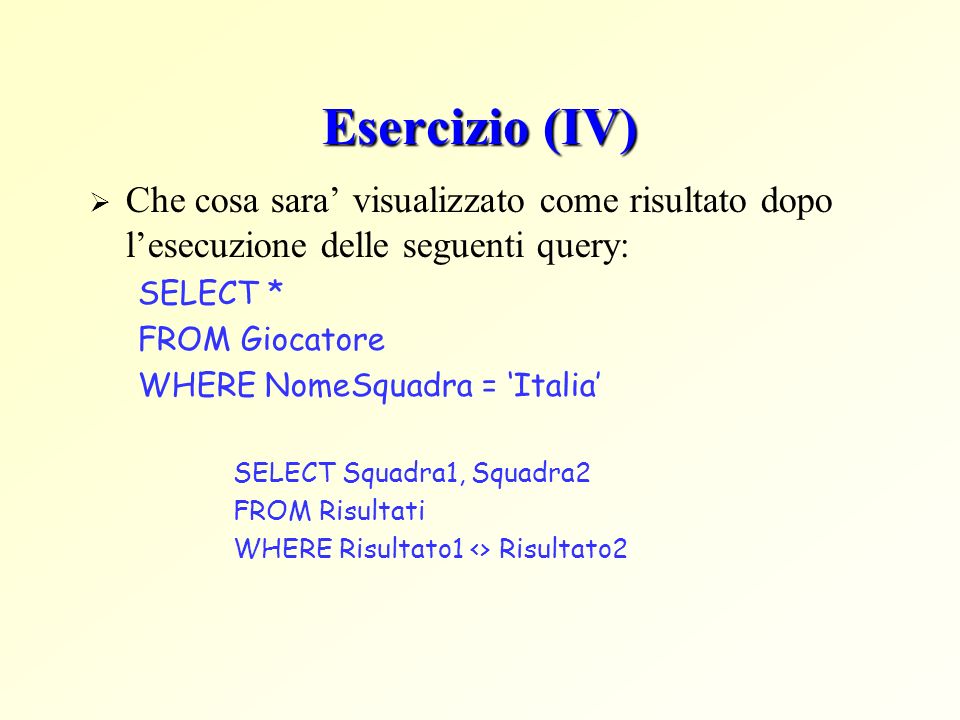Esercizio (IV) Che cosa sara visualizzato come risultato dopo lesecuzione delle seguenti query: SELECT * FROM Giocatore WHERE NomeSquadra = Italia SELECT Squadra1, Squadra2 FROM Risultati WHERE Risultato1 <> Risultato2