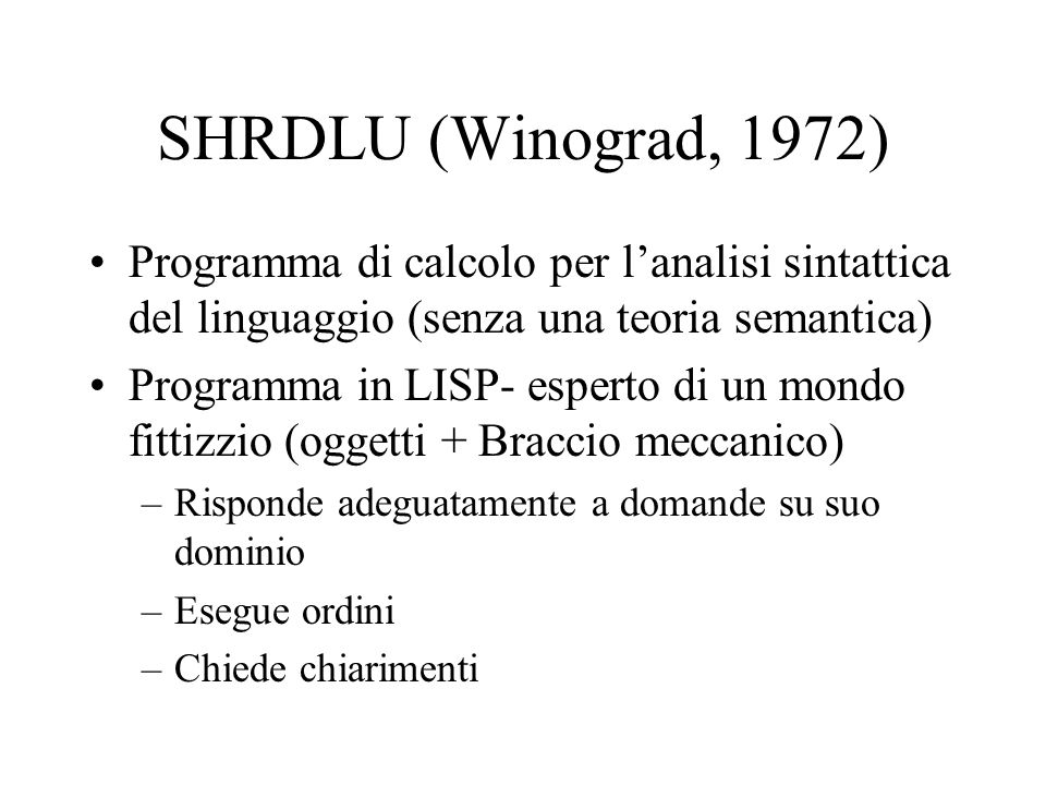 SHRDLU (Winograd, 1972) Programma di calcolo per lanalisi sintattica del linguaggio (senza una teoria semantica) Programma in LISP- esperto di un mondo fittizzio (oggetti + Braccio meccanico) –Risponde adeguatamente a domande su suo dominio –Esegue ordini –Chiede chiarimenti