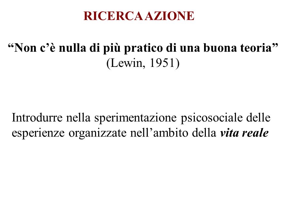 RICERCA AZIONE Non cè nulla di più pratico di una buona teoria (Lewin, 1951) Introdurre nella sperimentazione psicosociale delle esperienze organizzate nellambito della vita reale