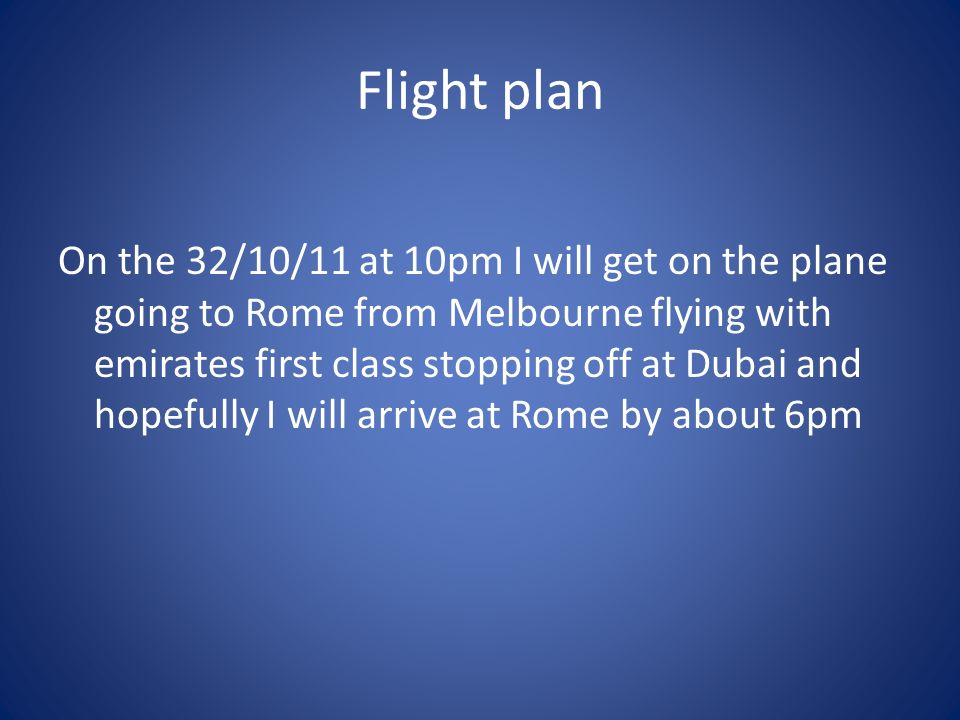 Flight plan On the 32/10/11 at 10pm I will get on the plane going to Rome from Melbourne flying with emirates first class stopping off at Dubai and hopefully I will arrive at Rome by about 6pm