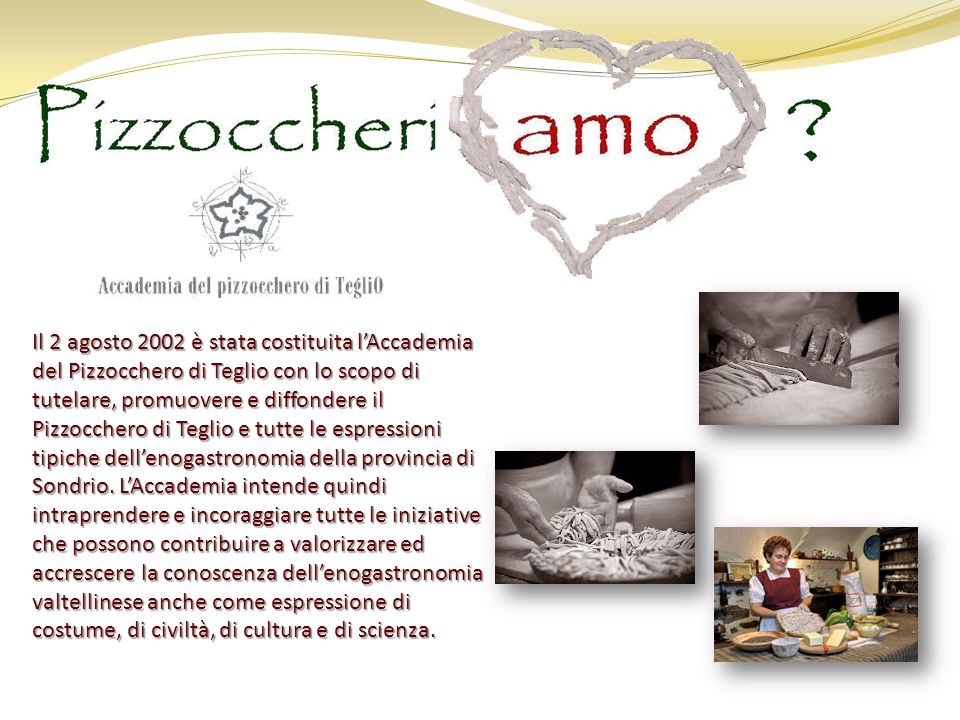 Il 2 agosto 2002 è stata costituita lAccademia del Pizzocchero di Teglio con lo scopo di tutelare, promuovere e diffondere il Pizzocchero di Teglio e tutte le espressioni tipiche dellenogastronomia della provincia di Sondrio.