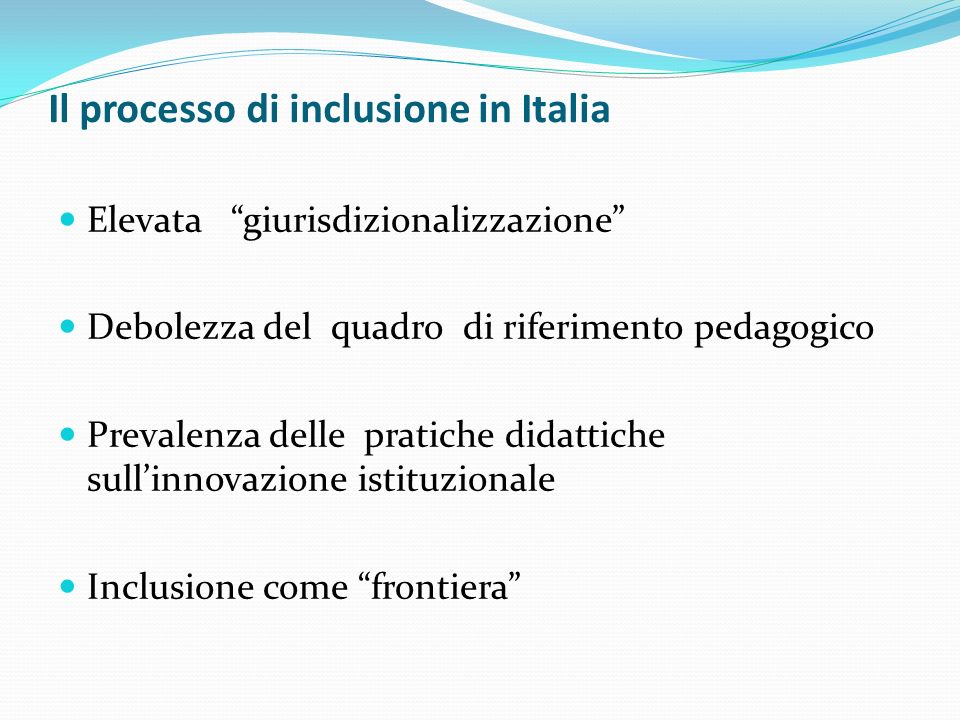 Il processo di inclusione in Italia Elevata giurisdizionalizzazione Debolezza del quadro di riferimento pedagogico Prevalenza delle pratiche didattiche sullinnovazione istituzionale Inclusione come frontiera