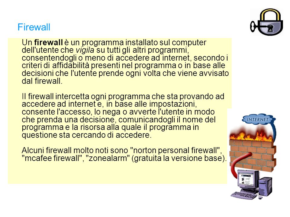 Firewall Un firewall è un programma installato sul computer dell utente che vigila su tutti gli altri programmi, consentendogli o meno di accedere ad internet, secondo i criteri di affidabilità presenti nel programma o in base alle decisioni che l utente prende ogni volta che viene avvisato dal firewall.