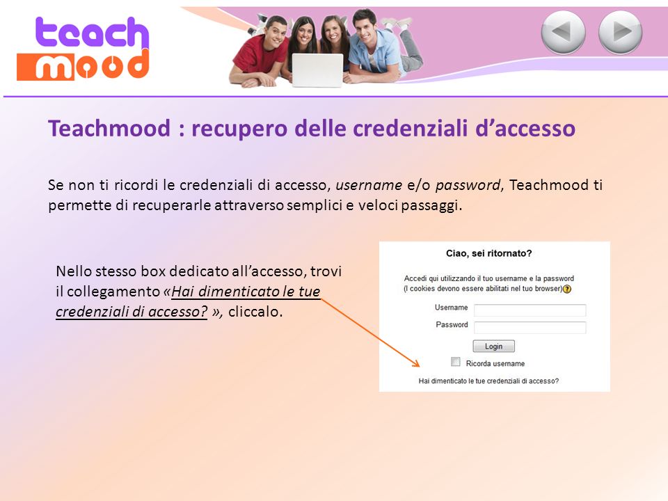 Teachmood : recupero delle credenziali daccesso Se non ti ricordi le credenziali di accesso, username e/o password, Teachmood ti permette di recuperarle attraverso semplici e veloci passaggi.