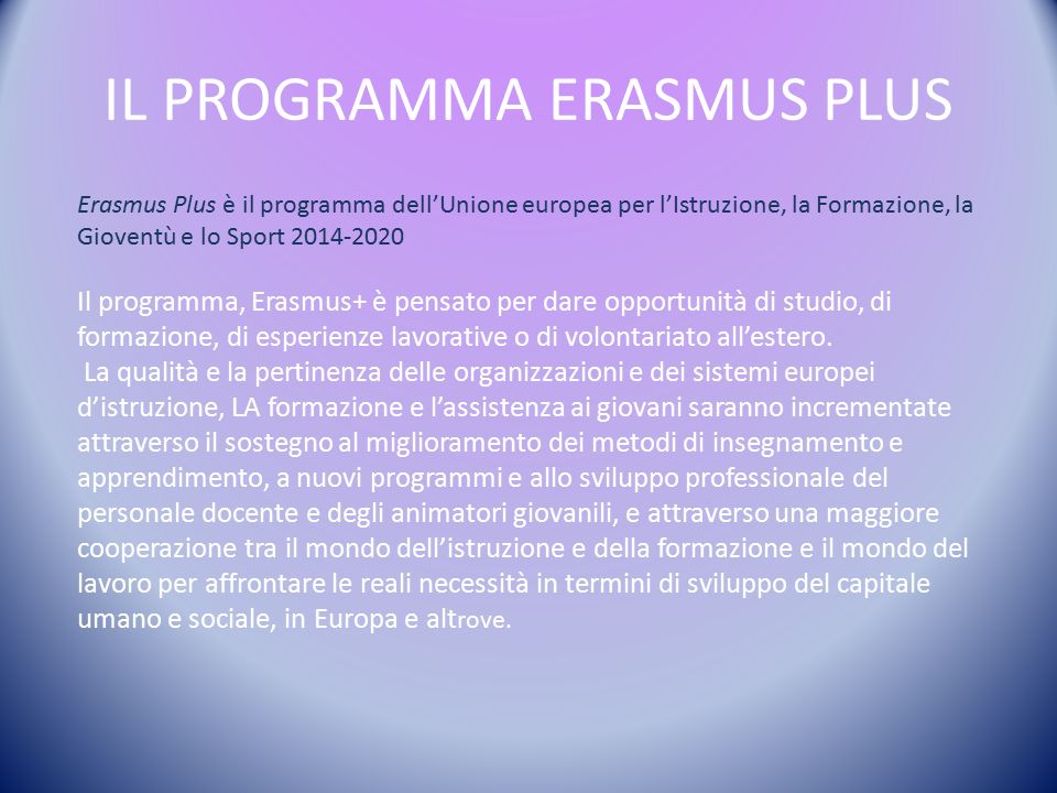 IL PROGRAMMA ERASMUS PLUS Erasmus Plus è il programma dell’Unione europea per l’Istruzione, la Formazione, la Gioventù e lo Sport Il programma, Erasmus+ è pensato per dare opportunità di studio, di formazione, di esperienze lavorative o di volontariato all’estero.