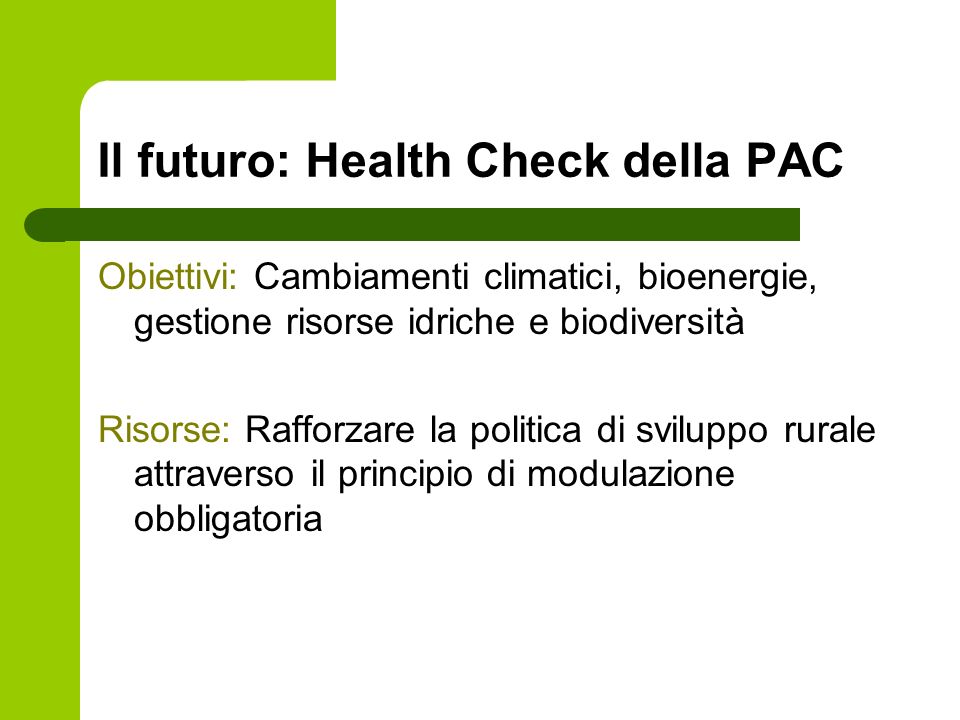Il futuro: Health Check della PAC Obiettivi: Cambiamenti climatici, bioenergie, gestione risorse idriche e biodiversità Risorse: Rafforzare la politica di sviluppo rurale attraverso il principio di modulazione obbligatoria