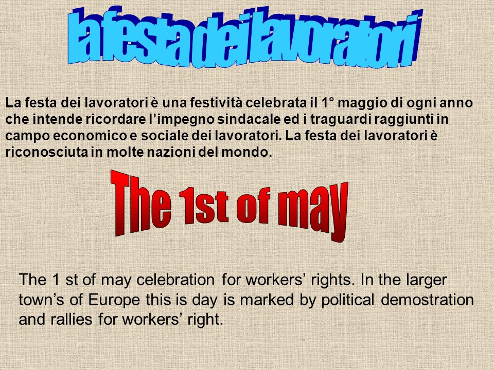 La festa dei lavoratori è una festività celebrata il 1° maggio di ogni anno che intende ricordare limpegno sindacale ed i traguardi raggiunti in campo economico e sociale dei lavoratori.
