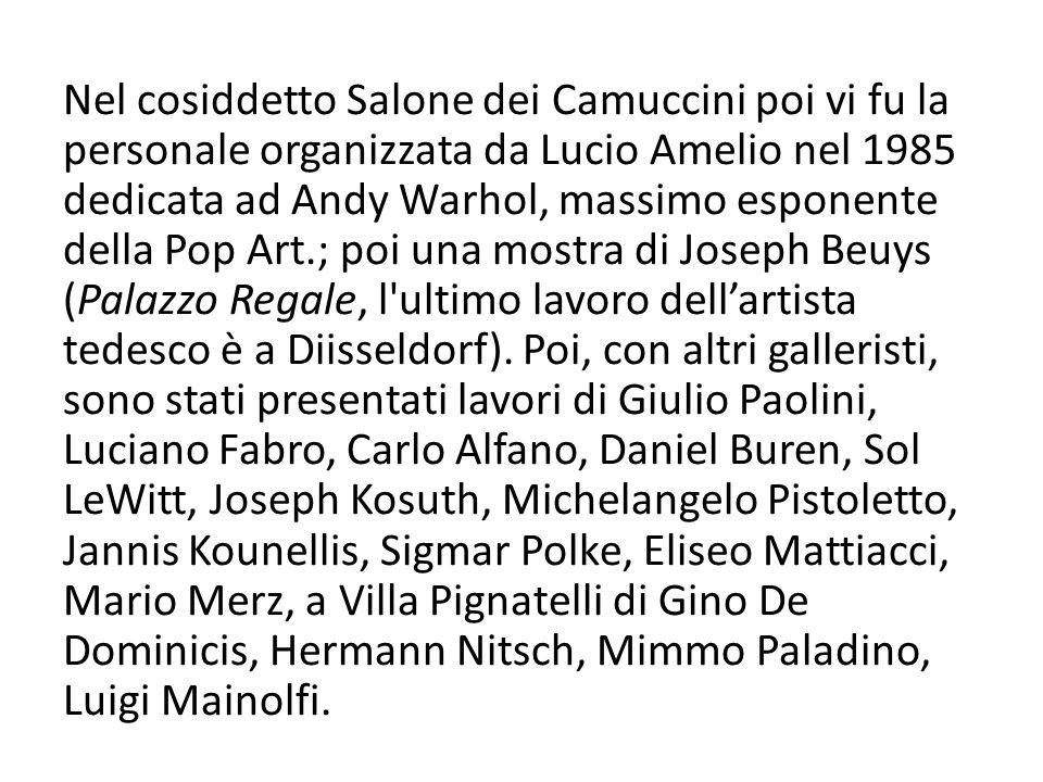 Nel cosiddetto Salone dei Camuccini poi vi fu la personale organizzata da Lucio Amelio nel 1985 dedicata ad Andy Warhol, massimo esponente della Pop Art.; poi una mostra di Joseph Beuys (Palazzo Regale, l ultimo lavoro dell’artista tedesco è a Diisseldorf).