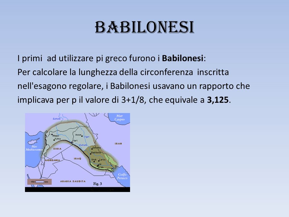 BABILONESI I primi ad utilizzare pi greco furono i Babilonesi: Per calcolare la lunghezza della circonferenza inscritta nell esagono regolare, i Babilonesi usavano un rapporto che implicava per p il valore di 3+1/8, che equivale a 3,125.
