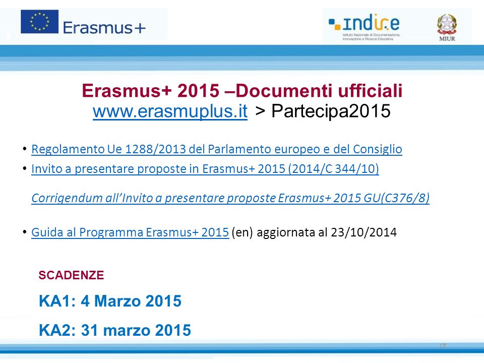 Regolamento Ue 1288/2013 del Parlamento europeo e del Consiglio Invito a presentare proposte in Erasmus (2014/C 344/10) Corrigendum all’Invito a presentare proposte Erasmus GU(C376/8) Invito a presentare proposte in Erasmus (2014/C 344/10) Corrigendum all’Invito a presentare proposte Erasmus GU(C376/8) Guida al Programma Erasmus (en) aggiornata al 23/10/2014 Guida al Programma Erasmus Erasmus –Documenti ufficiali   > Partecipa SCADENZE KA1: 4 Marzo 2015 KA2: 31 marzo 2015