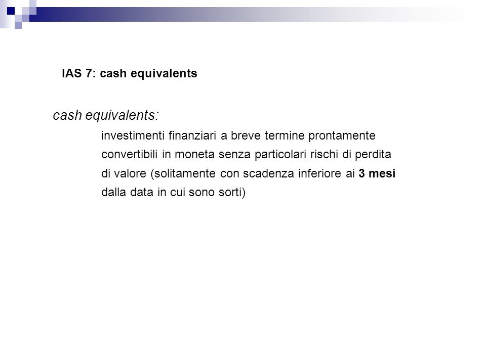 IAS 7: cash equivalents cash equivalents: investimenti finanziari a breve termine prontamente convertibili in moneta senza particolari rischi di perdita di valore (solitamente con scadenza inferiore ai 3 mesi dalla data in cui sono sorti)