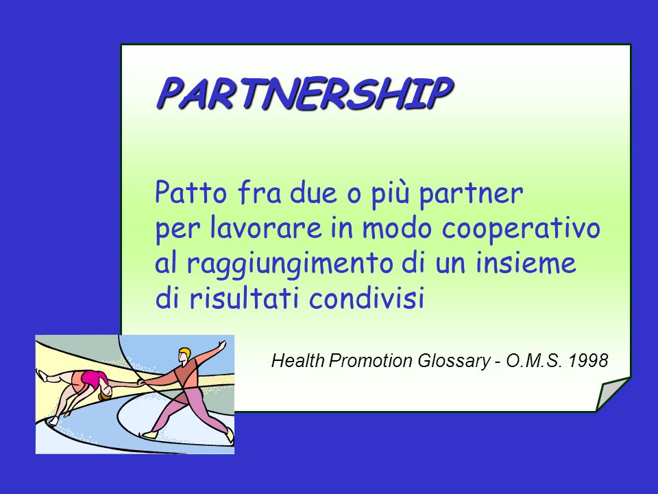 PARTNERSHIP Patto fra due o più partner per lavorare in modo cooperativo al raggiungimento di un insieme di risultati condivisi Health Promotion Glossary - O.M.S.