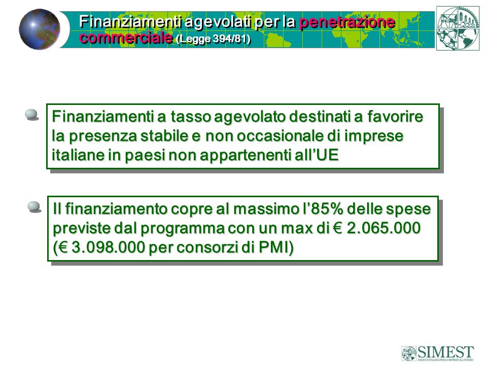 Finanziamenti a tasso agevolato destinati a favorire la presenza stabile e non occasionale di imprese italiane in paesi non appartenenti all’UE Finanziamenti agevolati per la penetrazione commerciale (Legge 394/81) Il finanziamento copre al massimo l’85% delle spese previste dal programma con un max di € (€ per consorzi di PMI) Il finanziamento copre al massimo l’85% delle spese previste dal programma con un max di € (€ per consorzi di PMI)