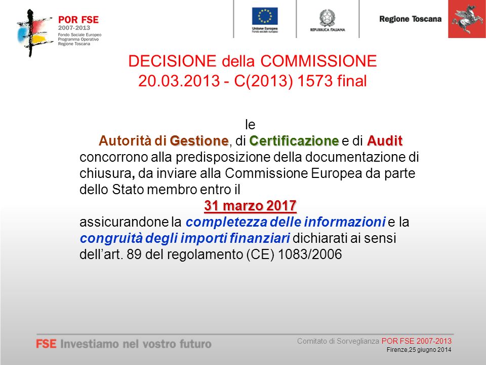 Comitato di Sorveglianza POR FSE Firenze,25 giugno 2014 DECISIONE della COMMISSIONE C(2013) 1573 final le GestioneCertificazioneAudit Autorità di Gestione, di Certificazione e di Audit concorrono alla predisposizione della documentazione di chiusura, da inviare alla Commissione Europea da parte dello Stato membro entro il 31 marzo 2017 assicurandone la completezza delle informazioni e la congruità degli importi finanziari dichiarati ai sensi dell’art.