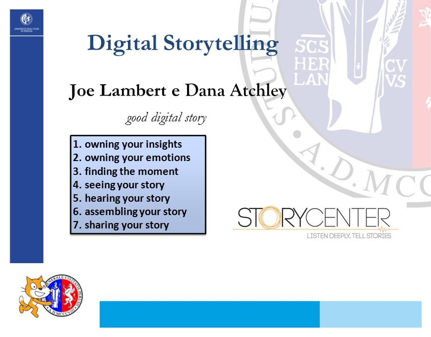 Digital Storytelling Joe Lambert e Dana Atchley 1.owning your insights 2.owning your emotions 3.finding the moment 4.seeing your story 5.hearing your story 6.assembling your story 7.sharing your story 1.owning your insights 2.owning your emotions 3.finding the moment 4.seeing your story 5.hearing your story 6.assembling your story 7.sharing your story good digital story