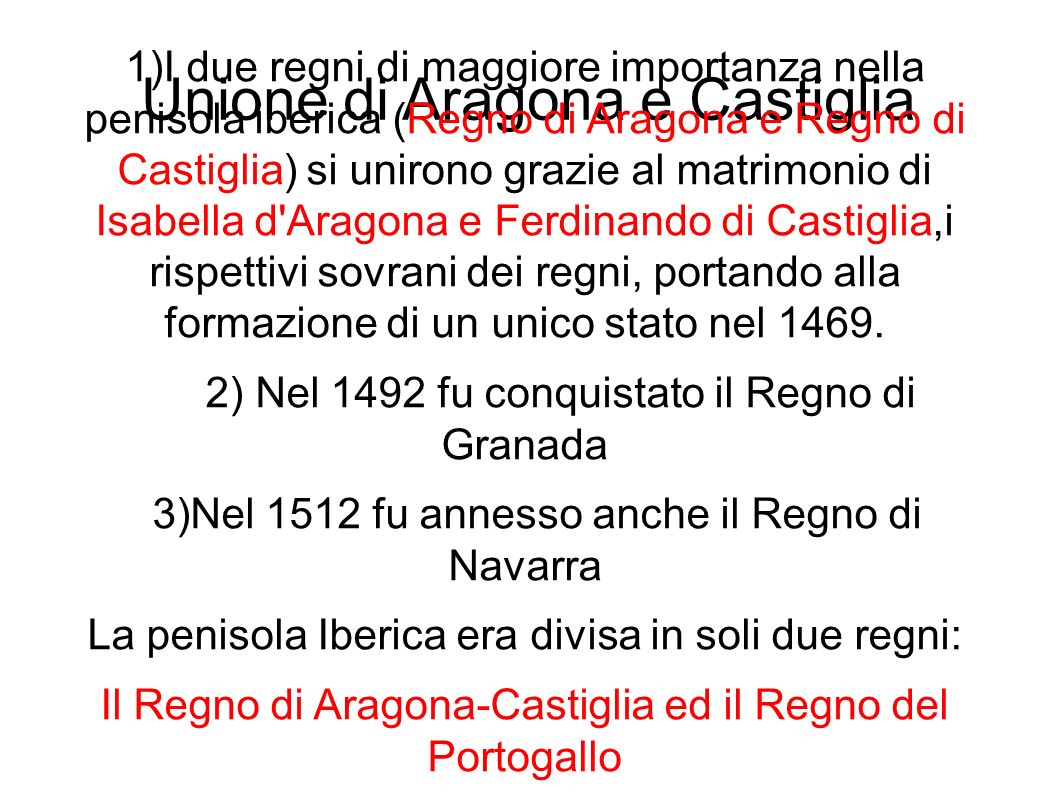 Unione di Aragona e Castiglia 1)I due regni di maggiore importanza nella penisola iberica (Regno di Aragona e Regno di Castiglia) si unirono grazie al matrimonio di Isabella d Aragona e Ferdinando di Castiglia,i rispettivi sovrani dei regni, portando alla formazione di un unico stato nel 1469.