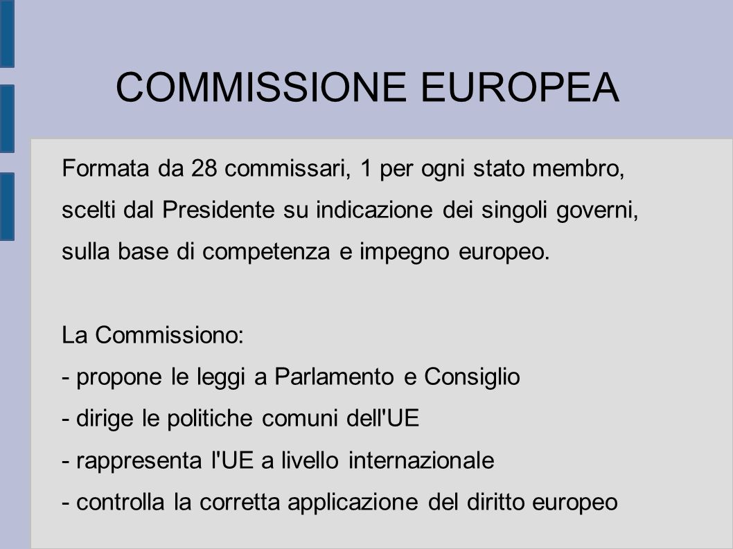 COMMISSIONE EUROPEA Formata da 28 commissari, 1 per ogni stato membro, scelti dal Presidente su indicazione dei singoli governi, sulla base di competenza e impegno europeo.