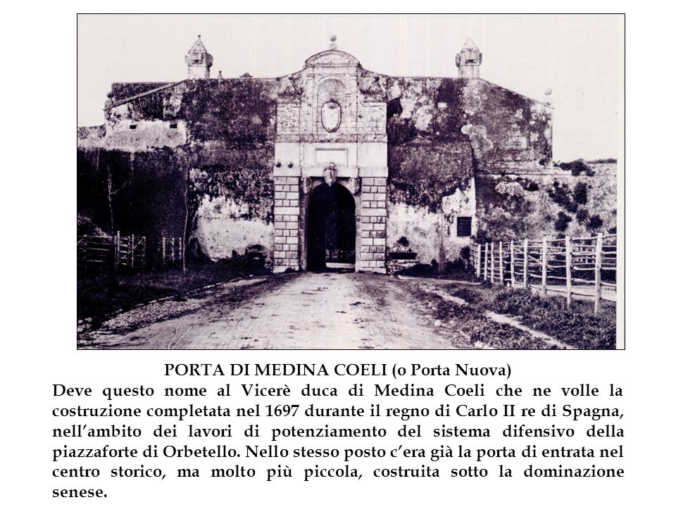 PORTA DI MEDINA COELI (o Porta Nuova) Deve questo nome al Vicerè duca di Medina Coeli che ne volle la costruzione completata nel 1697 durante il regno di Carlo II re di Spagna, nell’ambito dei lavori di potenziamento del sistema difensivo della piazzaforte di Orbetello.