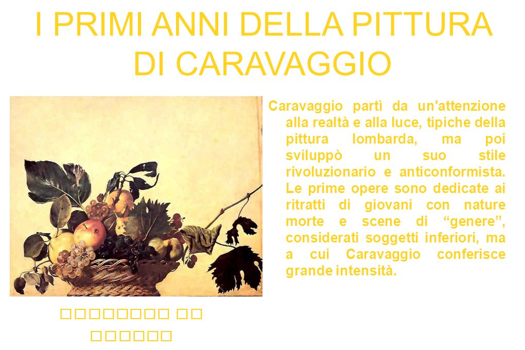 I PRIMI ANNI DELLA PITTURA DI CARAVAGGIO Caravaggio partì da un attenzione alla realtà e alla luce, tipiche della pittura lombarda, ma poi sviluppò un suo stile rivoluzionario e anticonformista.