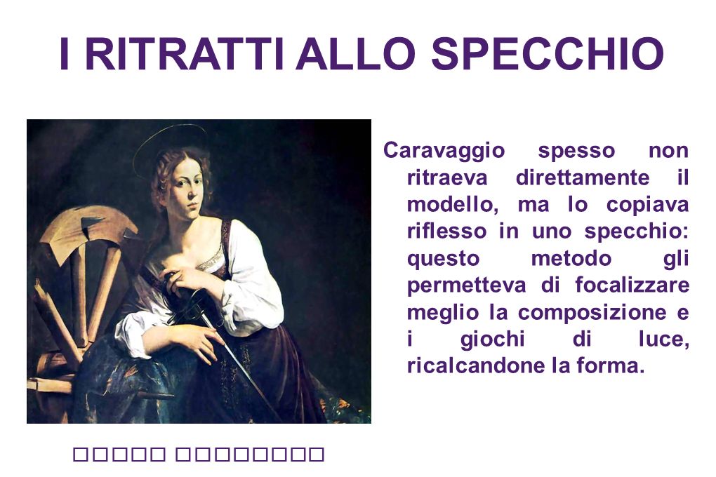I RITRATTI ALLO SPECCHIO Caravaggio spesso non ritraeva direttamente il modello, ma lo copiava riflesso in uno specchio: questo metodo gli permetteva di focalizzare meglio la composizione e i giochi di luce, ricalcandone la forma.