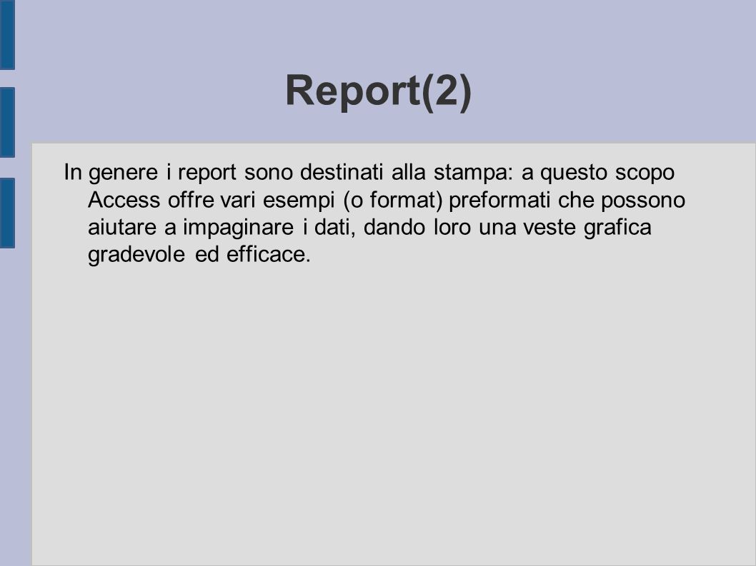 Report(2) In genere i report sono destinati alla stampa: a questo scopo Access offre vari esempi (o format) preformati che possono aiutare a impaginare i dati, dando loro una veste grafica gradevole ed efficace.