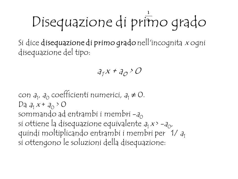 Si dice disequazione di primo grado nell incognita x ogni disequazione del tipo: a 1 x + a 0 > 0 con a 1, a 0 coefficienti numerici, a 1 ≠ 0.