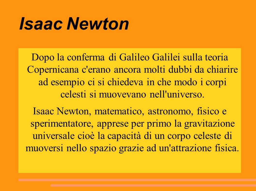 Isaac Newton Dopo la conferma di Galileo Galilei sulla teoria Copernicana c erano ancora molti dubbi da chiarire ad esempio ci si chiedeva in che modo i corpi celesti si muovevano nell universo.