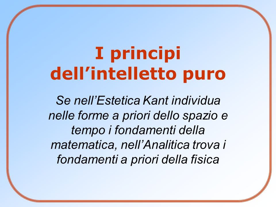 I principi dell’intelletto puro Se nell’Estetica Kant individua nelle forme a priori dello spazio e tempo i fondamenti della matematica, nell’Analitica trova i fondamenti a priori della fisica