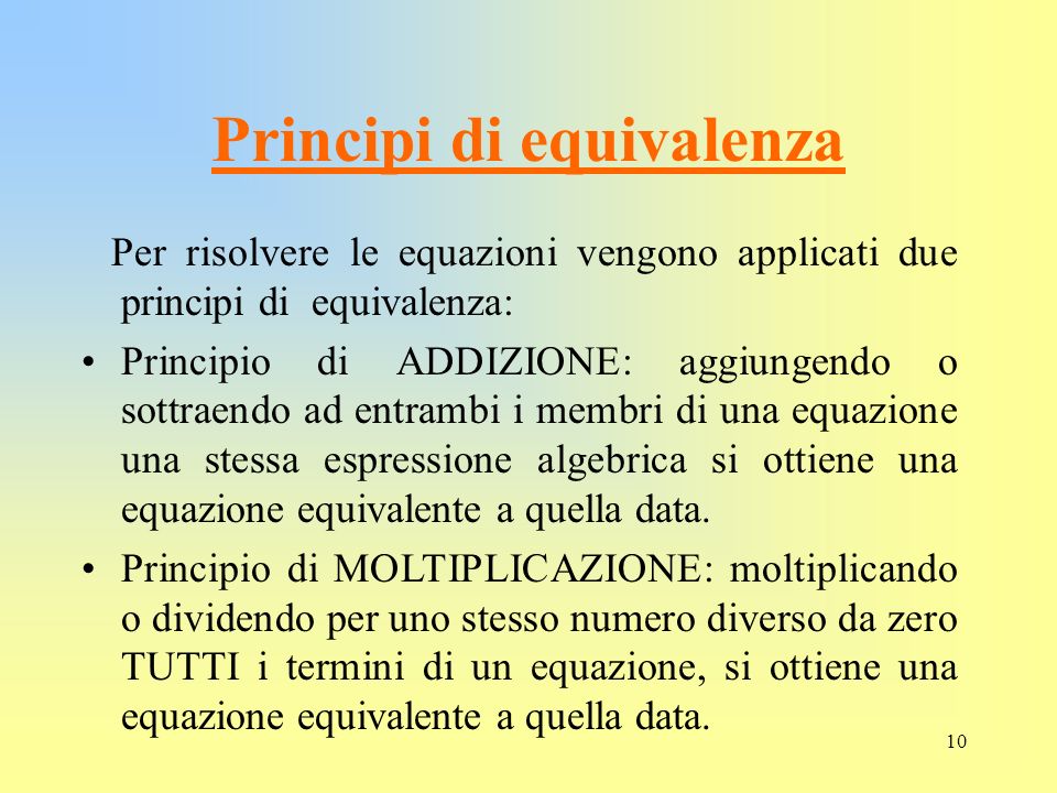 10 Principi di equivalenza Per risolvere le equazioni vengono applicati due principi di equivalenza: Principio di ADDIZIONE: aggiungendo o sottraendo ad entrambi i membri di una equazione una stessa espressione algebrica si ottiene una equazione equivalente a quella data.