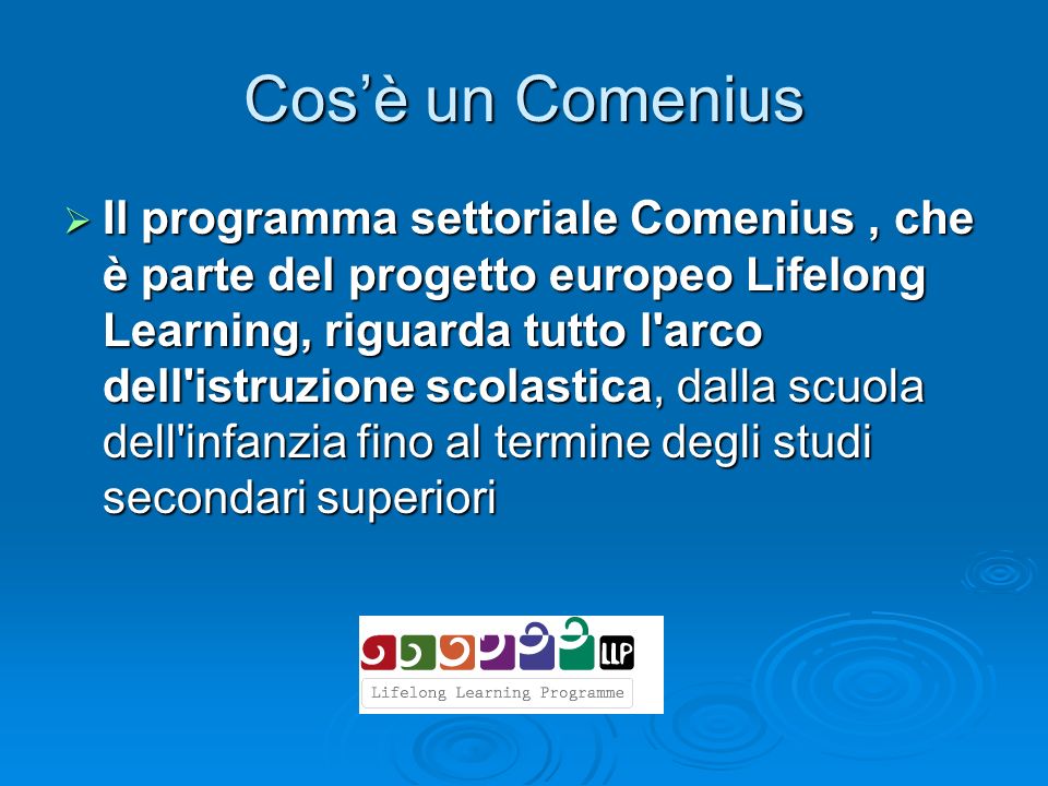 Cos’è un Comenius  Il programma settoriale Comenius, che è parte del progetto europeo Lifelong Learning, riguarda tutto l arco dell istruzione scolastica, dalla scuola dell infanzia fino al termine degli studi secondari superiori